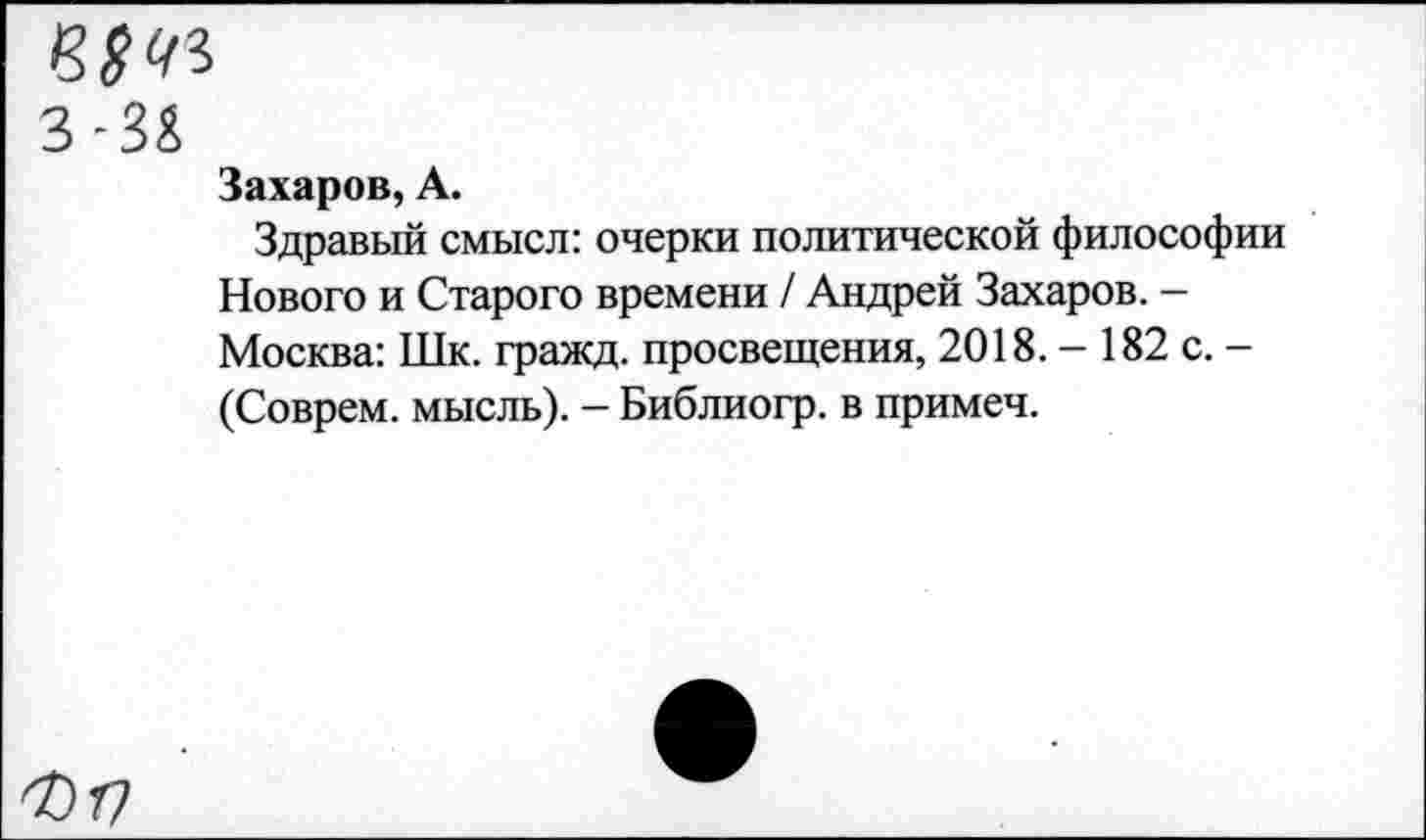 ﻿3-3&
Захаров, А.
Здравый смысл: очерки политической философии Нового и Старого времени / Андрей Захаров. -Москва: Шк. гражд. просвещения, 2018. - 182 с. -(Соврем, мысль). - Библиогр. в примеч.
